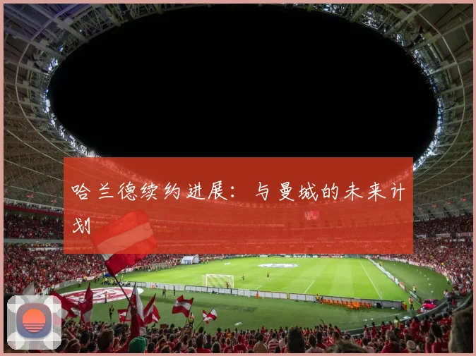 哈兰德续约进展：与曼城的未来计划