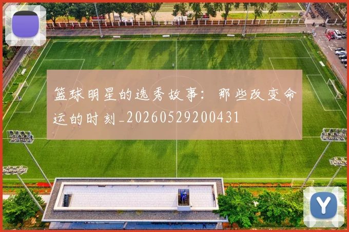 篮球明星的选秀故事：那些改变命运的时刻_20260529200431