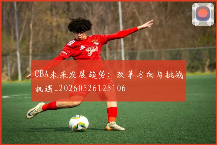 CBA未来发展趋势:改革方向与挑战机遇_20260526125106