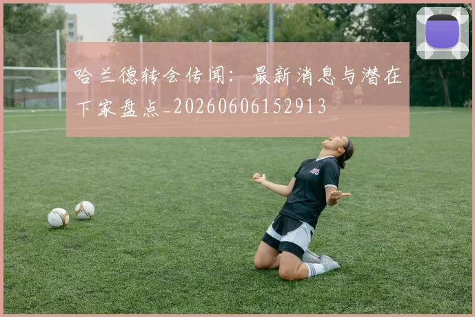 哈兰德转会传闻:最新消息与潜在下家盘点_20260606152913