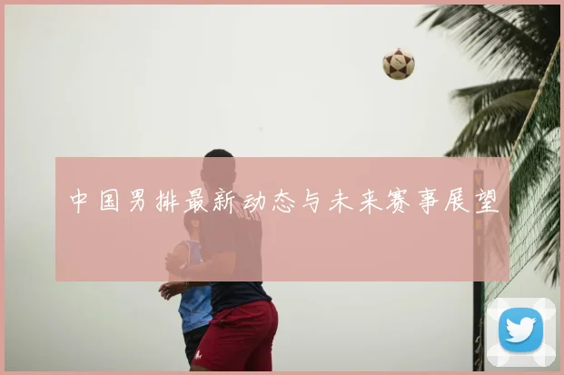 中国男排最新动态与未来赛事展望