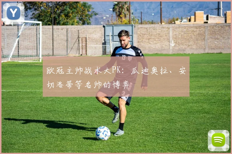 欧冠主帅战术大PK：瓜迪奥拉、安切洛蒂等名帅的博弈