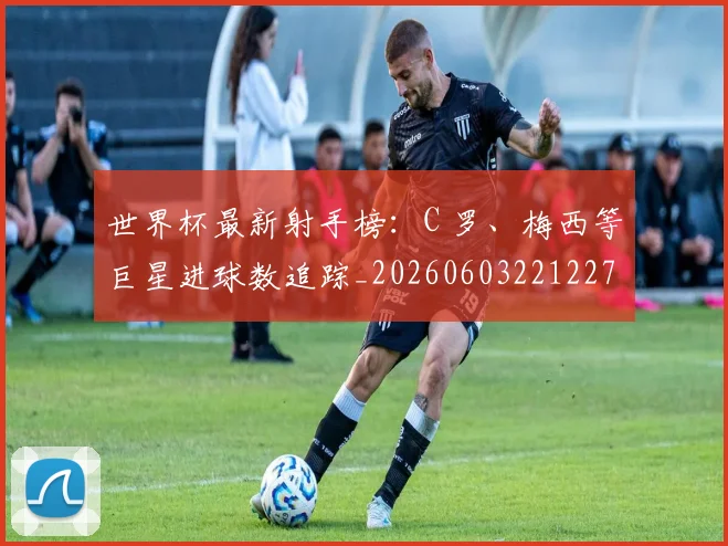 世界杯最新射手榜：C 罗、梅西等巨星进球数追踪_20260603221227