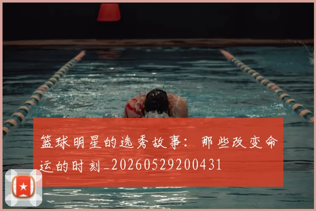 篮球明星的选秀故事:那些改变命运的时刻_20260529200431