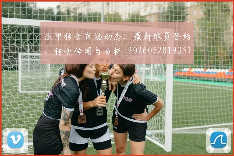 法甲转会市场动态:最新球员签约、转会传闻与分析_20260528193510