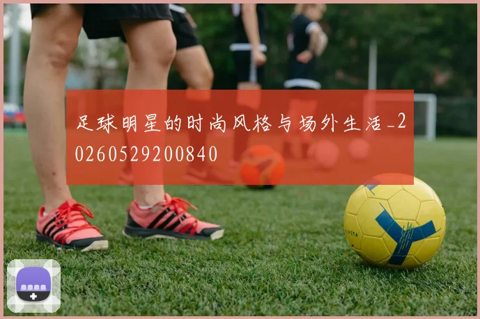 足球明星的时尚风格与场外生活_20260529200840