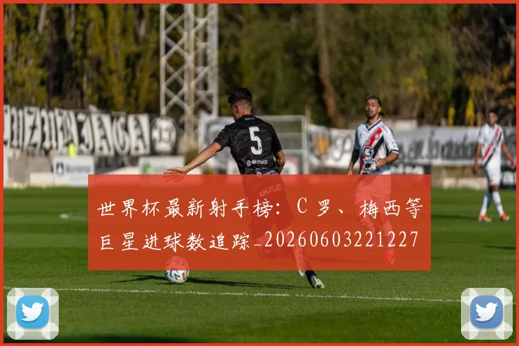 世界杯最新射手榜：C 罗、梅西等巨星进球数追踪_20260603221227