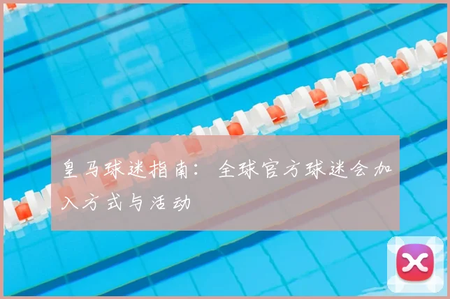 皇马球迷指南:全球官方球迷会加入方式与活动