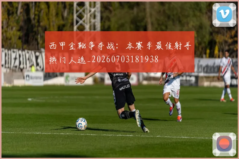 西甲金靴争夺战:本赛季最佳射手热门人选_20260703181938