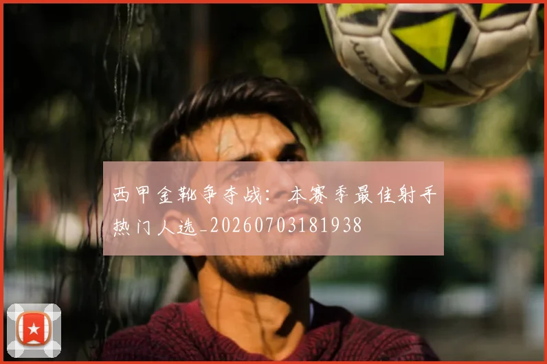 西甲金靴争夺战:本赛季最佳射手热门人选_20260703181938